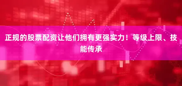 正规的股票配资让他们拥有更强实力！等级上限、技能传承