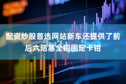 配资炒股首选网站新车还提供了前后六活塞全铝固定卡钳